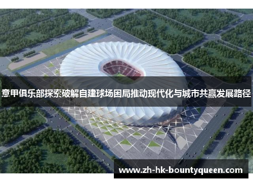 意甲俱乐部探索破解自建球场困局推动现代化与城市共赢发展路径 意甲俱乐部探索破解自建球场困局推动现代化与城市共赢发展路径