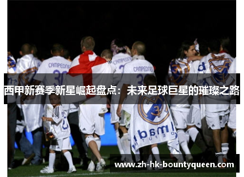 西甲新赛季新星崛起盘点:未来足球巨星的璀璨之路 西甲新赛季新星崛起盘点:未来足球巨星的璀璨之路
