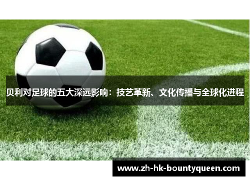 贝利对足球的五大深远影响：技艺革新、文化传播与全球化进程