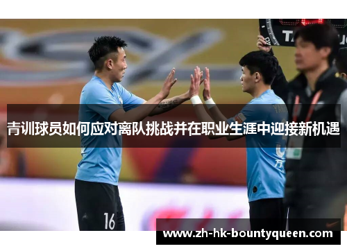 青训球员如何应对离队挑战并在职业生涯中迎接新机遇 青训球员如何应对离队挑战并在职业生涯中迎接新机遇