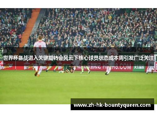 世界杯备战进入关键期转会风云下核心球员状态成本周引发广泛关注 世界杯备战进入关键期转会风云下核心球员状态成本周引发广泛关注