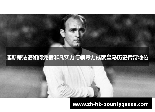 迪斯蒂法诺如何凭借非凡实力与领导力成就皇马历史传奇地位 迪斯蒂法诺如何凭借非凡实力与领导力成就皇马历史传奇地位