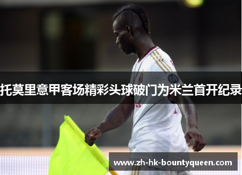 托莫里意甲客场精彩头球破门为米兰首开纪录