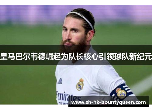 皇马巴尔韦德崛起为队长核心引领球队新纪元