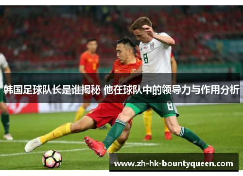 韩国足球队长是谁揭秘 他在球队中的领导力与作用分析