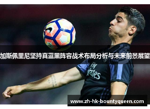 加斯佩里尼坚持真蓝黑阵容战术布局分析与未来前景展望 加斯佩里尼坚持真蓝黑阵容战术布局分析与未来前景展望