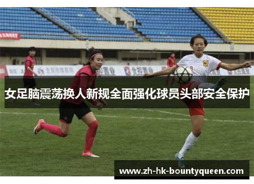 女足脑震荡换人新规全面强化球员头部安全保护